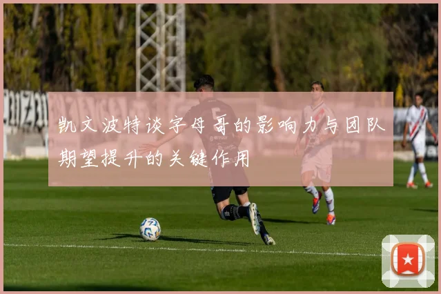 凯文波特谈字母哥的影响力与团队期望提升的关键作用