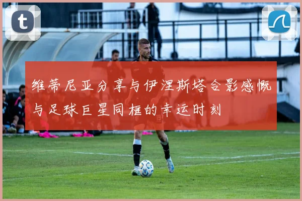 维蒂尼亚分享与伊涅斯塔合影感慨与足球巨星同框的幸运时刻