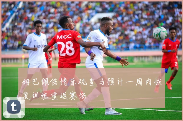 姆巴佩伤情乐观皇马预计一周内恢复训练重返赛场