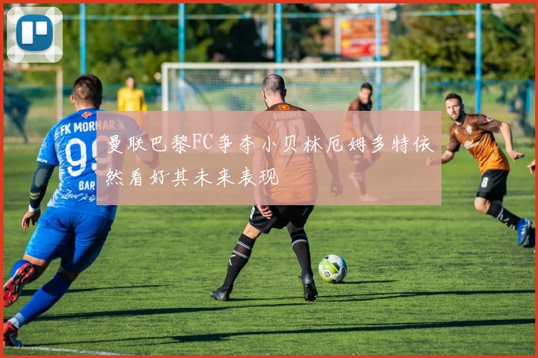 曼联巴黎FC争夺小贝林厄姆多特依然看好其未来表现