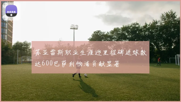 苏亚雷斯职业生涯迎里程碑进球数达600巴萨利物浦贡献显著