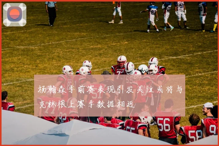 杨瀚森季前赛表现引发关注或将与克林根上赛季数据相近