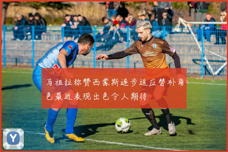 马祖拉称赞西蒙斯逐步适应替补角色最近表现出色令人期待
