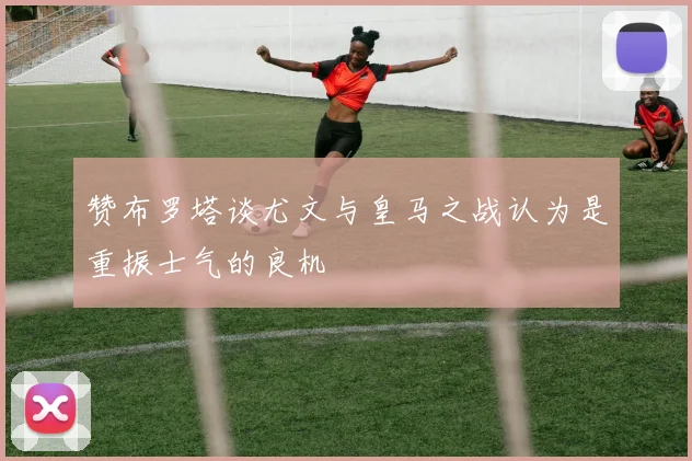 赞布罗塔谈尤文与皇马之战认为是重振士气的良机