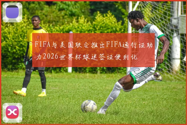 FIFA与美国联合推出FIFA通行证助力2026世界杯球迷签证便利化