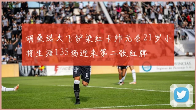 胡桑诺夫飞铲染红卡帅无奈21岁小将生涯135场迎来第二张红牌