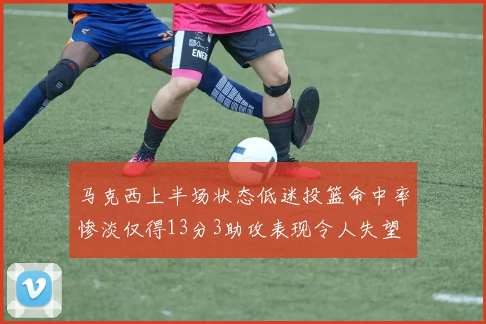 马克西上半场状态低迷投篮命中率惨淡仅得13分3助攻表现令人失望