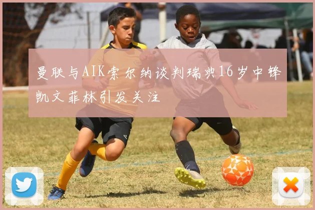 曼联与AIK索尔纳谈判瑞典16岁中锋凯文菲林引发关注