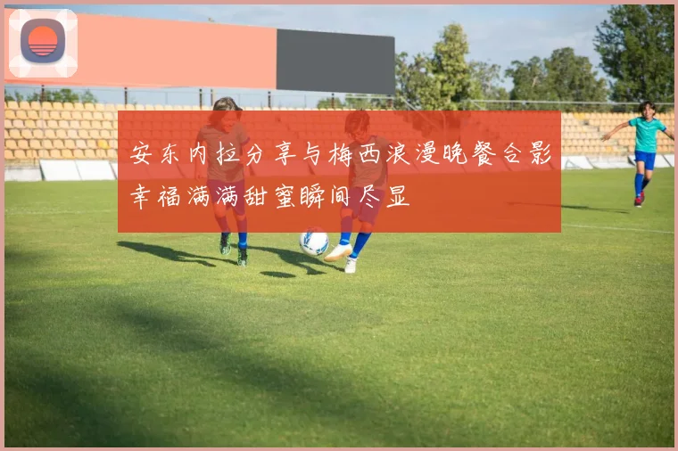 安东内拉分享与梅西浪漫晚餐合影幸福满满甜蜜瞬间尽显
