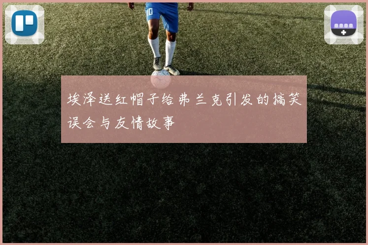 埃泽送红帽子给弗兰克引发的搞笑误会与友情故事