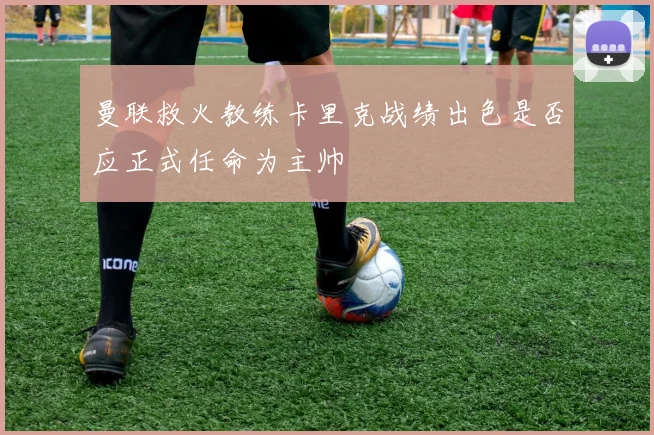 曼联救火教练卡里克战绩出色是否应正式任命为主帅