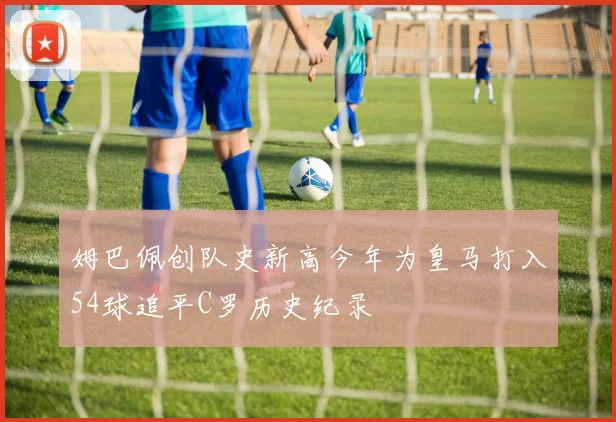 姆巴佩创队史新高今年为皇马打入54球追平C罗历史纪录