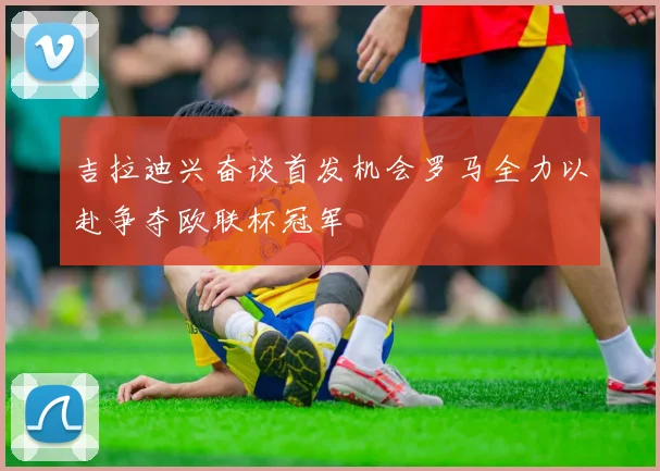 吉拉迪兴奋谈首发机会罗马全力以赴争夺欧联杯冠军