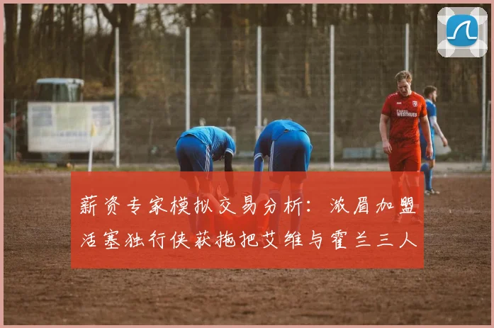 薪资专家模拟交易分析：浓眉加盟活塞独行侠获拖把艾维与霍兰三人组合