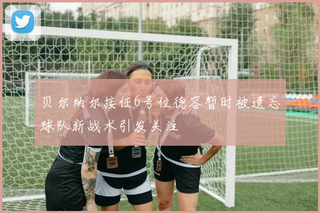 贝尔纳尔接任6号位德容暂时被遗忘球队新战术引发关注