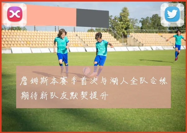 詹姆斯本赛季首次与湖人全队合练期待新队友默契提升