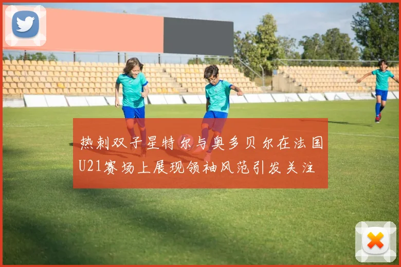热刺双子星特尔与奥多贝尔在法国U21赛场上展现领袖风范引发关注