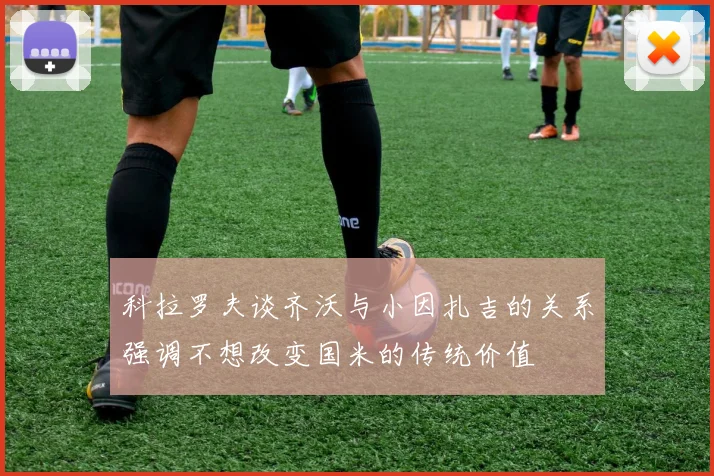 科拉罗夫谈齐沃与小因扎吉的关系强调不想改变国米的传统价值