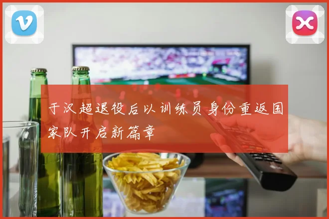 于汉超退役后以训练员身份重返国家队开启新篇章