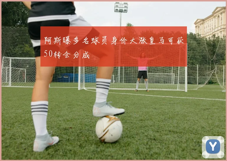 阿斯曝多名球员身价大涨皇马可获50转会分成
