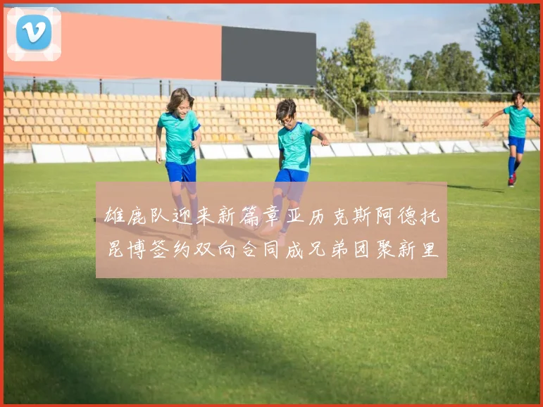 雄鹿队迎来新篇章亚历克斯阿德托昆博签约双向合同成兄弟团聚新里程碑