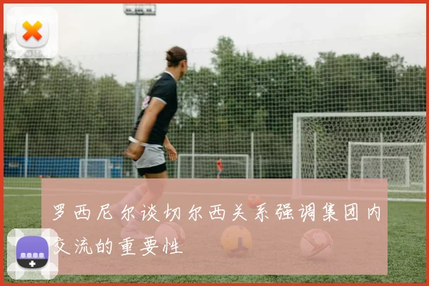 罗西尼尔谈切尔西关系强调集团内交流的重要性