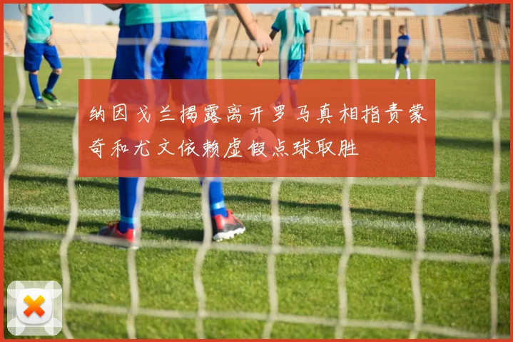 纳因戈兰揭露离开罗马真相指责蒙奇和尤文依赖虚假点球取胜
