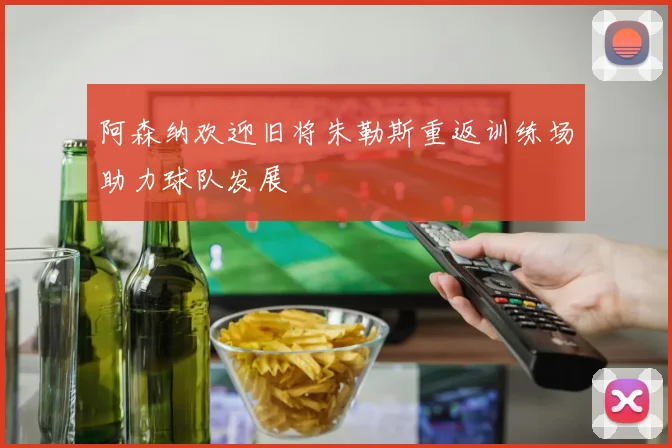 阿森纳欢迎旧将朱勒斯重返训练场助力球队发展